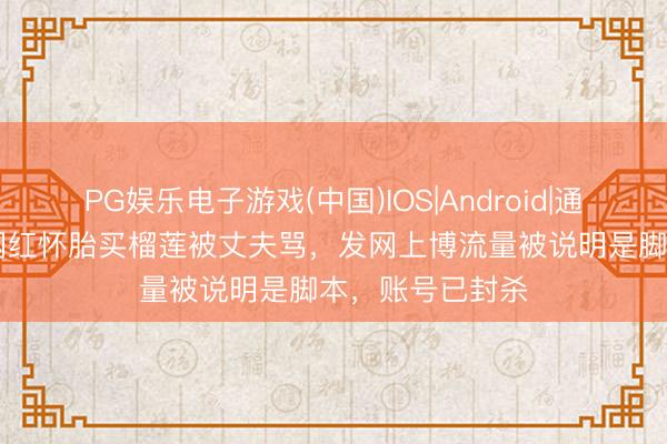 PG娱乐电子游戏(中国)IOS|Android|通用APP下载 女网红怀胎买榴莲被丈夫骂，发网上博流量被说明是脚本，账号已封杀