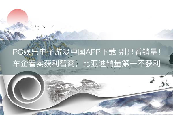 PG娱乐电子游戏中国APP下载 别只看销量！车企着实获利智商，比亚迪销量第一不获利