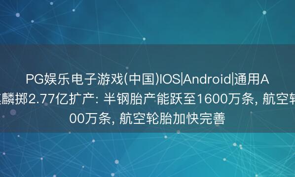PG娱乐电子游戏(中国)IOS|Android|通用APP下载 森麒麟掷2.77亿扩产: 半钢胎产能跃至1600万条， 航空轮胎加快完善