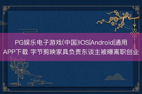 PG娱乐电子游戏(中国)IOS|Android|通用APP下载 字节剪映家具负责东谈主被曝离职创业