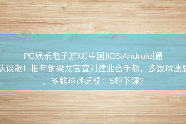 PG娱乐电子游戏(中国)IOS|Android|通用APP下载 列队谈歉！旧年铜梁龙官宣刘建业合手教，多数球迷质疑：5轮下课？