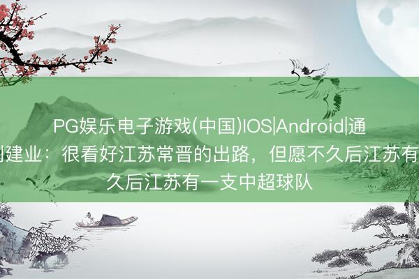 PG娱乐电子游戏(中国)IOS|Android|通用APP下载 刘建业:很看好江苏常晋的出路,但愿不久后江苏有一支中超球队