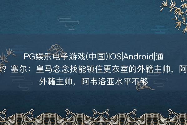 PG娱乐电子游戏(中国)IOS|Android|通用APP下载 大牌？塞尔：皇马念念找能镇住更衣室的外籍主帅，阿韦洛亚水平不够