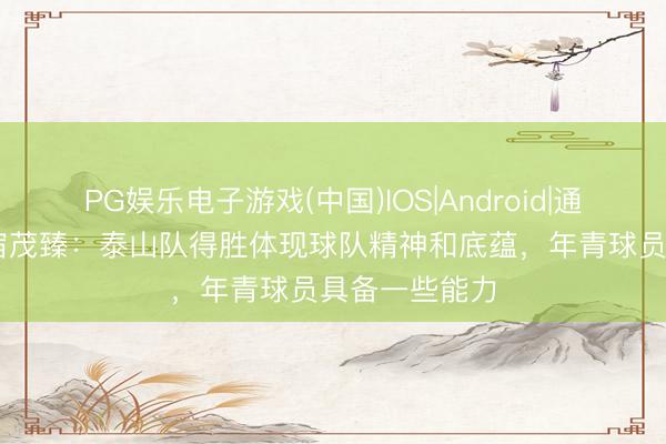 PG娱乐电子游戏(中国)IOS|Android|通用APP下载 宿茂臻：泰山队得胜体现球队精神和底蕴，年青球员具备一些能力