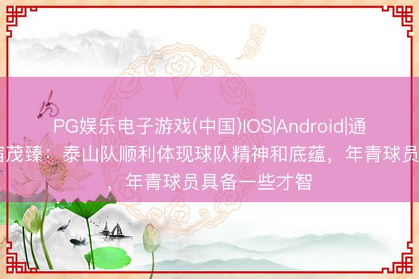 PG娱乐电子游戏(中国)IOS|Android|通用APP下载 宿茂臻：泰山队顺利体现球队精神和底蕴，年青球员具备一些才智