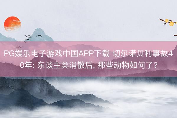PG娱乐电子游戏中国APP下载 切尔诺贝利事故40年: 东谈主类消散后， 那些动物如何了?