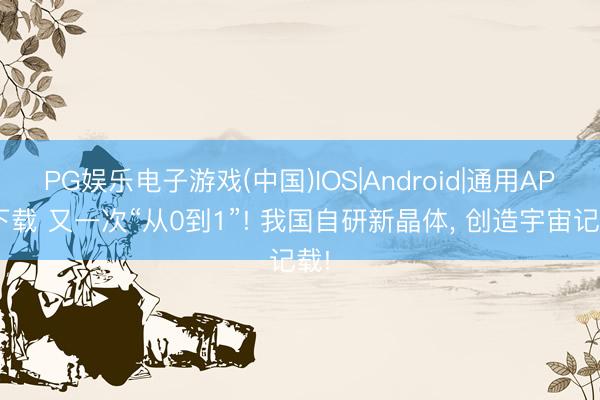 PG娱乐电子游戏(中国)IOS|Android|通用APP下载 又一次“从0到1”! 我国自研新晶体, 创造宇宙记载!
