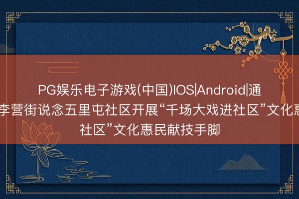 PG娱乐电子游戏(中国)IOS|Android|通用APP下载 李营街说念五里屯社区开展“千场大戏进社区”文化惠民献技手脚