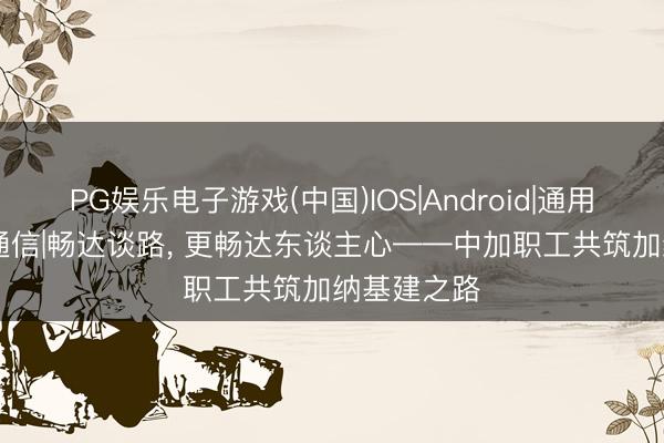 PG娱乐电子游戏(中国)IOS|Android|通用APP下载 通信|畅达谈路, 更畅达东谈主心——中加职工共筑加纳基建之路