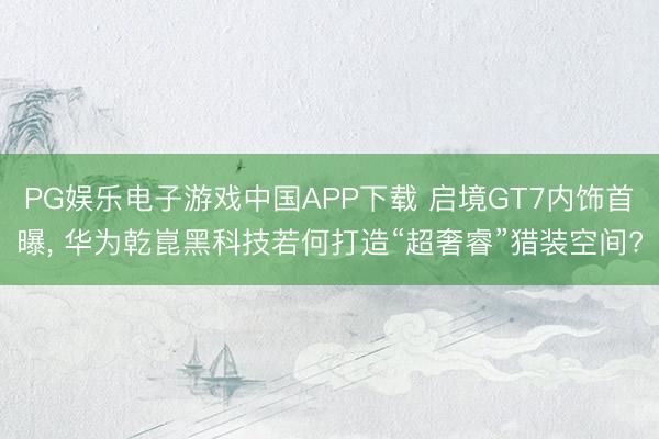 PG娱乐电子游戏中国APP下载 启境GT7内饰首曝， 华为乾崑黑科技若何打造“超奢睿”猎装空间?