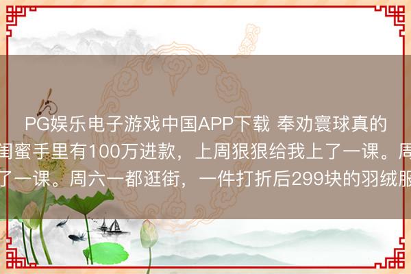 PG娱乐电子游戏中国APP下载 奉劝寰球真的别再乱费钱了。我一个闺蜜手里有100万进款，上周狠狠给我上了一课。周六一都逛街，一件打折后299块的羽绒服，她都舍不得买