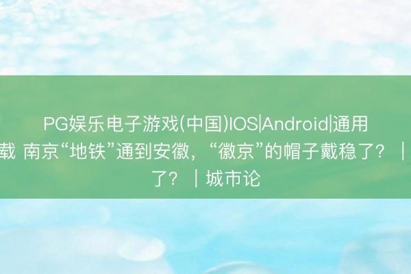 PG娱乐电子游戏(中国)IOS|Android|通用APP下载 南京“地铁”通到安徽，“徽京”的帽子戴稳了？｜城市论