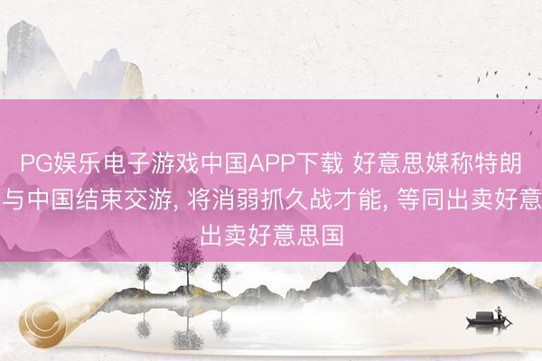 PG娱乐电子游戏中国APP下载 好意思媒称特朗普若与中国结束交游, 将消弱抓久战才能, 等同出卖好意思国