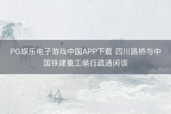 PG娱乐电子游戏中国APP下载 四川路桥与中国铁建重工举行疏通闲谈