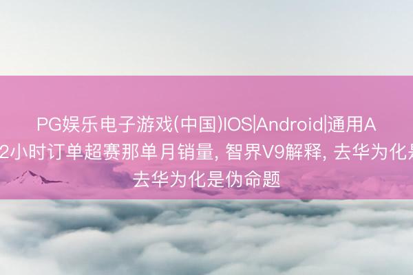 PG娱乐电子游戏(中国)IOS|Android|通用APP下载 2小时订单超赛那单月销量， 智界V9解释， 去华为化是伪命题