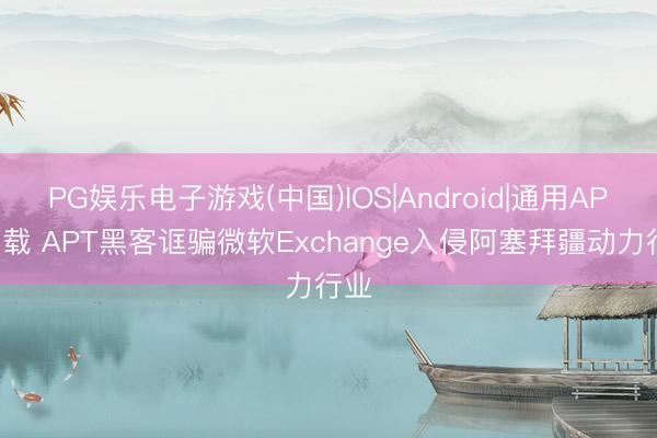 PG娱乐电子游戏(中国)IOS|Android|通用APP下载 APT黑客诓骗微软Exchange入侵阿塞拜疆动力行业