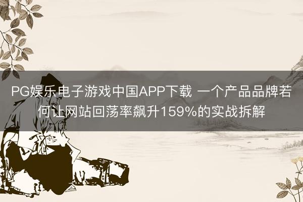PG娱乐电子游戏中国APP下载 一个产品品牌若何让网站回荡率飙升159%的实战拆解
