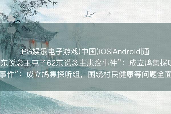 PG娱乐电子游戏(中国)IOS|Android|通用APP下载 武汉通报“585东说念主屯子62东说念主患癌事件”：成立鸠集探听组，围绕村民健康等问题全面深刻探听