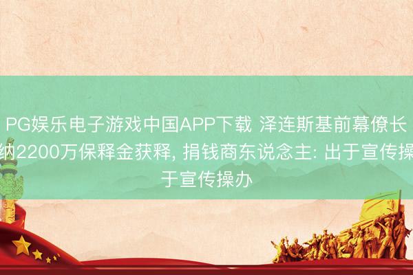 PG娱乐电子游戏中国APP下载 泽连斯基前幕僚长交纳2200万保释金获释， 捐钱商东说念主: 出于宣传操办