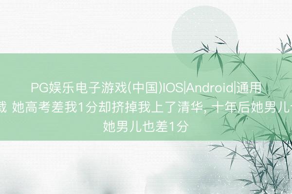 PG娱乐电子游戏(中国)IOS|Android|通用APP下载 她高考差我1分却挤掉我上了清华， 十年后她男儿也差1分