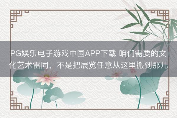 PG娱乐电子游戏中国APP下载 咱们需要的文化艺术雷同，不是把展览任意从这里搬到那儿
