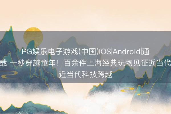 PG娱乐电子游戏(中国)IOS|Android|通用APP下载 一秒穿越童年！百余件上海经典玩物见证近当代科技跨越