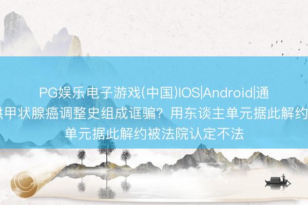 PG娱乐电子游戏(中国)IOS|Android|通用APP下载 瞒哄甲状腺癌调整史组成诓骗?用东谈主单元据此解约被法院认定不法