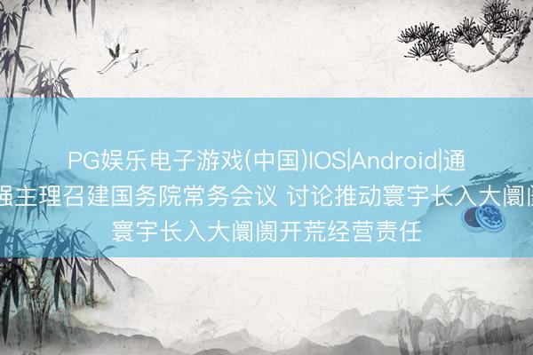 PG娱乐电子游戏(中国)IOS|Android|通用APP下载 李强主理召建国务院常务会议 讨论推动寰宇长入大阛阓开荒经营责任