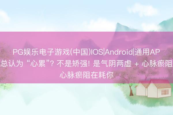 PG娱乐电子游戏(中国)IOS|Android|通用APP下载 总认为 “心累”? 不是矫强! 是气阴两虚 + 心脉瘀阻在耗你