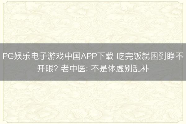 PG娱乐电子游戏中国APP下载 吃完饭就困到睁不开眼? 老中医: 不是体虚别乱补