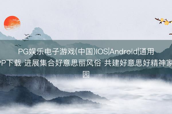 PG娱乐电子游戏(中国)IOS|Android|通用APP下载 进展集合好意思丽风俗 共建好意思好精神家园