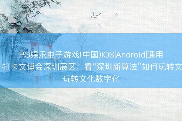 PG娱乐电子游戏(中国)IOS|Android|通用APP下载 打卡文博会深圳展区：看“深圳新算法”如何玩转文化数字化