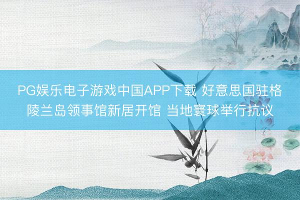 PG娱乐电子游戏中国APP下载 好意思国驻格陵兰岛领事馆新居开馆 当地寰球举行抗议