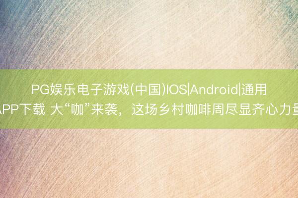 PG娱乐电子游戏(中国)IOS|Android|通用APP下载 大“咖”来袭，这场乡村咖啡周尽显齐心力量