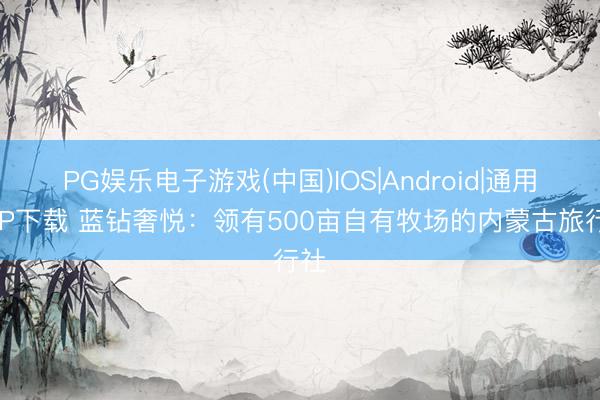 PG娱乐电子游戏(中国)IOS|Android|通用APP下载 蓝钻奢悦：领有500亩自有牧场的内蒙古旅行社