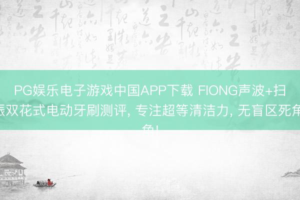 PG娱乐电子游戏中国APP下载 FIONG声波+扫振双花式电动牙刷测评， 专注超等清洁力， 无盲区死角!