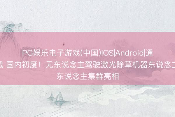 PG娱乐电子游戏(中国)IOS|Android|通用APP下载 国内初度！无东说念主驾驶激光除草机器东说念主集群亮相