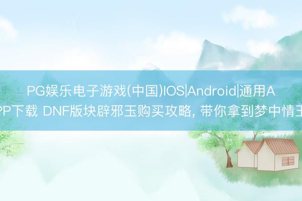 PG娱乐电子游戏(中国)IOS|Android|通用APP下载 DNF版块辟邪玉购买攻略， 带你拿到梦中情玉