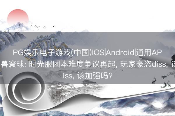 PG娱乐电子游戏(中国)IOS|Android|通用APP下载 魔兽寰球: 时光服团本难度争议再起， 玩家豪恣diss， 该加强吗?