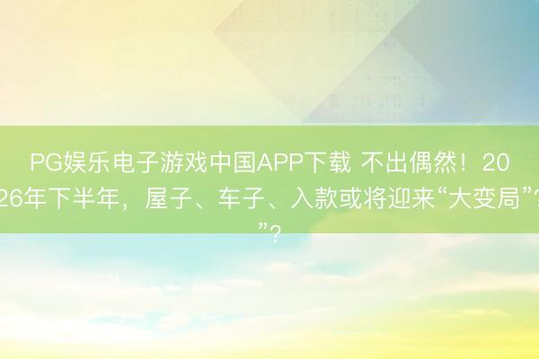 PG娱乐电子游戏中国APP下载 不出偶然！2026年下半年，屋子、车子、入款或将迎来“大变局”？