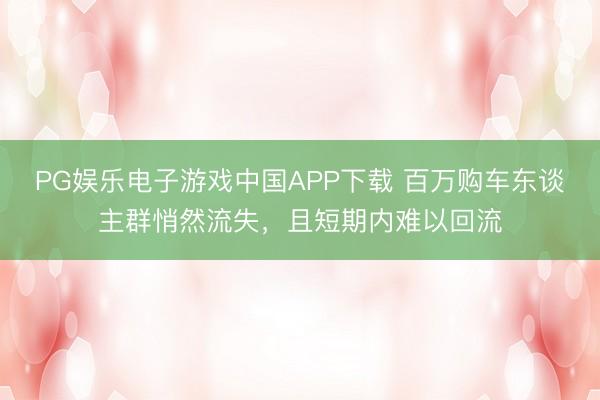 PG娱乐电子游戏中国APP下载 百万购车东谈主群悄然流失,且短期内难以回流