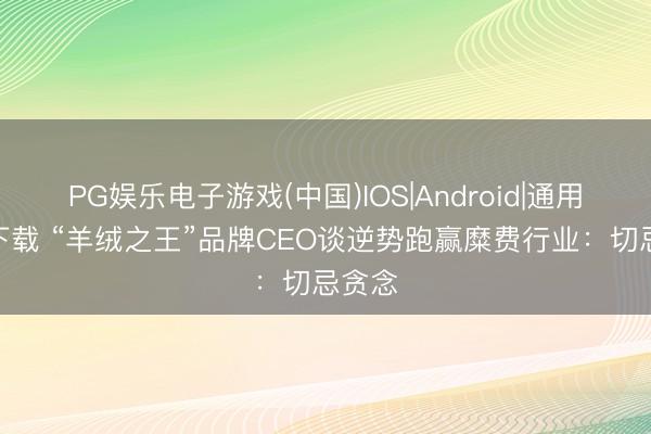 PG娱乐电子游戏(中国)IOS|Android|通用APP下载 “羊绒之王”品牌CEO谈逆势跑赢糜费行业:切忌贪念