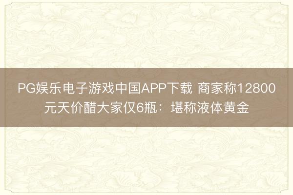 PG娱乐电子游戏中国APP下载 商家称12800元天价醋大家仅6瓶：堪称液体黄金
