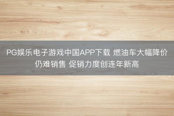 PG娱乐电子游戏中国APP下载 燃油车大幅降价仍难销售 促销力度创连年新高