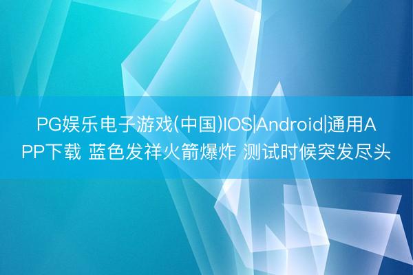 PG娱乐电子游戏(中国)IOS|Android|通用APP下载 蓝色发祥火箭爆炸 测试时候突发尽头