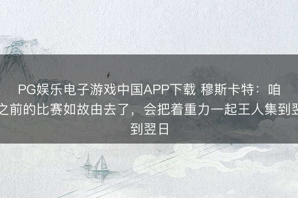 PG娱乐电子游戏中国APP下载 穆斯卡特:咱们之前的比赛如故由去了,会把着重力一起王人集到翌日