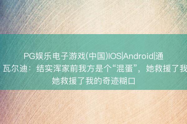 PG娱乐电子游戏(中国)IOS|Android|通用APP下载 瓦尔迪：结实浑家前我方是个“混蛋”，她救援了我的奇迹糊口