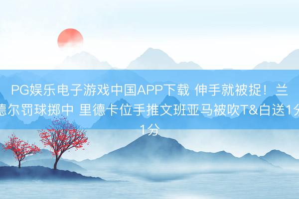 PG娱乐电子游戏中国APP下载 伸手就被捉！兰德尔罚球掷中 里德卡位手推文班亚马被吹T&白送1分