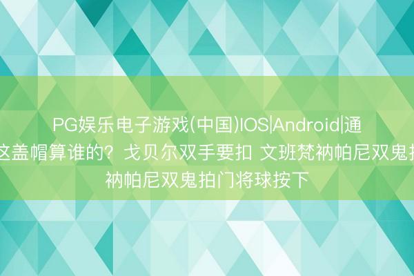 PG娱乐电子游戏(中国)IOS|Android|通用APP下载 这盖帽算谁的？戈贝尔双手要扣 文班梵衲帕尼双鬼拍门将球按下