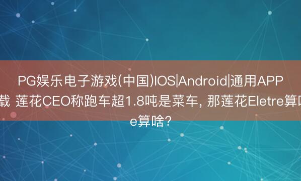PG娱乐电子游戏(中国)IOS|Android|通用APP下载 莲花CEO称跑车超1.8吨是菜车， 那莲花Eletre算啥?